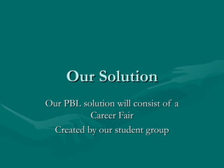 Our Solution Our PBL solution will consist of a Career Fair Created by our student group 