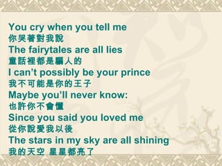 You cry when you tell me 你哭著對我說 The fairytales are all lies  童話裡都是騙人的 I can’t possibly be your prince  我不可能是你的王子 Maybe you’ll never know:  也許你不會懂  Since you said you loved me  從你說愛我以後 The stars in my sky are all shining 我的天空 星星都亮了  
