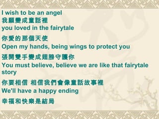 I wish to be an angel  我願變成童話裡 you loved in the fairytale  你愛的那個天使   Open my hands, being wings to protect you 張開雙手變成翅膀守護你   You must believe, believe we are like that fairytale story  你要相信 相信我們會像童話故事裡   We'll have a happy ending 幸福和快樂是結局   