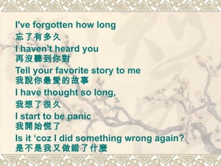 I've forgotten how long  忘了有多久 I haven't heard you  再沒聽到你對 Tell your favorite story to me  我說你最愛的故事   I have thought so long,  我想了很久 I start to be panic 我開始慌了  Is it ‘coz I did something wrong again?  是不是我又做錯了什麼   