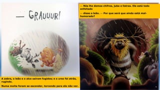 A zebra, o leão e o alce saíram fugidos; e o urso foi atrás,
rugindo.
Numa moita foram se esconder, torcendo para ele não ver.
— Nós lhe demos chifres, juba e listras. Ele está todo
enfeitado
— disse o leão. — Por que será que ainda está mal-
humorado?
 