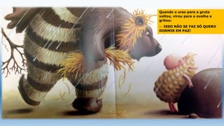 Quando o urso para a gruta
voltou, virou para a ovelha e
gritou:
— ISSO NÃO SE FAZ SÓ QUERO
DORMIR EM PAZ!
 