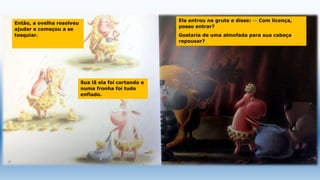 Então, a ovelha resolveu
ajudar e começou a se
tosquiar.
Sua lã ela foi cortando e
numa fronha foi tudo
enfiado.
Ela entrou na gruta e disse: — Com licença,
posso entrar?
Gostaria de uma almofada para sua cabeça
repousar?
 