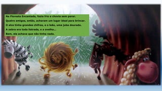 Na Floresta Encantada, fazia frio e chovia sem parar.
Quatro amigos, então, acharam um lugar ideal para brincar.
O alce tinha grandes chifres, e o leão, uma juba dourada.
A zebra era toda listrada, e a ovelha...
Bem, ela achava que não tinha nada.
 