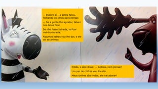 — Espere aí —a zebra falou,
fechando os olhos para pensar.
— Se a gente lhe agradar, talvez
nos deixe ficar.
Se não fosse listrada, ia ficar
mal-humorada.
Algumas listras vou lhe dar, e ele
vai se animar.
Então, o alce disse: — Listras, nem pensar!
Um par de chifres vou lhe dar.
Meus chifres são lindos, ele vai adorar!
 