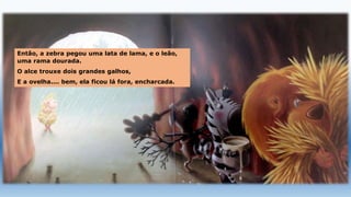 Então, a zebra pegou uma lata de lama, e o leão,
uma rama dourada.
O alce trouxe dois grandes galhos,
E a ovelha.... bem, ela ficou lá fora, encharcada.
 