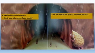 A ovelha ficou preocupada.
— Será que não posso fazer nada?
E aí, de dentro da gruta, a ovelha escuta...
 