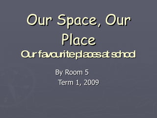 Our Space, Our Place Our favourite places at school By Room 5  Term 1, 2009 
