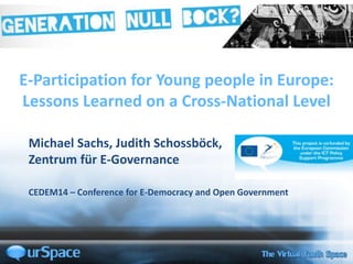 E-Participation for Young people in Europe:
Lessons Learned on a Cross-National Level
Michael Sachs, Judith Schossböck,
Zentrum für E-Governance
CEDEM14 – Conference for E-Democracy and Open Government
 