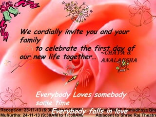 We cordially invite you and your
family
to celebrate the first day of
~Chaya &
Wenew life together… and your family on
would like to invite you
our
Analaksha
our special day…

Analaksha and
Everybody Loves somebodyChaya
some time
Reception: 23-11-13 (6:30PM to 9:30PM) falls in love
Everybody Venue: DNDS Samudhaya Bha
Muhurtha: 24-11-13 (9:30AM to 11:30AM)
Adjacent to Shree Raj Theatre

 