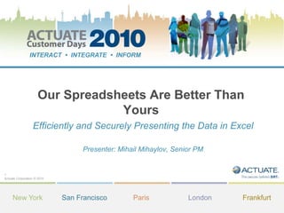 1
Actuate Corporation © 2010
INTERACT • INTEGRATE • INFORM
New York San Francisco Paris London Frankfurt
Our Spreadsheets Are Better Than
Yours
Efficiently and Securely Presenting the Data in Excel
Presenter: Mihail Mihaylov, Senior PM
 