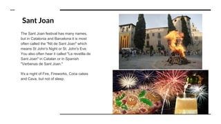Sant Joan
The Sant Joan festival has many names,
but in Catalonia and Barcelona it is most
often called the "Nit de Sant Joan" which
means St John's Night or St. John's Eve.
You also often hear it called "La revetlla de
Sant Joan" in Catalan or in Spanish
"Verbenas de Sant Joan."
It's a night of Fire, Fireworks, Coca cakes
and Cava, but not of sleep.
 
