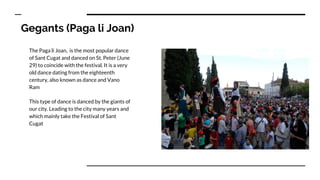 Gegants (Paga li Joan)
The Paga li Joan, is the most popular dance
of Sant Cugat and danced on St. Peter (June
29) to coincide with the festival. It is a very
old dance dating from the eighteenth
century, also known as dance and Vano
Ram
This type of dance is danced by the giants of
our city. Leading to the city many years and
which mainly take the Festival of Sant
Cugat
 