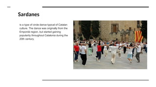 Sardanes
Is a type of circle dance typical of Catalan
culture. The dance was originally from the
Empordà region, but started gaining
popularity throughout Catalonia during the
20th century.
 