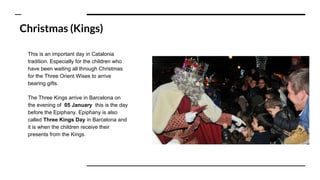 Christmas (Kings)
This is an important day in Catalonia
tradition. Especially for the children who
have been waiting all through Christmas
for the Three Orient Wises to arrive
bearing gifts.
The Three Kings arrive in Barcelona on
the evening of 05 January this is the day
before the Epiphany. Epiphany is also
called Three Kings Day in Barcelona and
it is when the children receive their
presents from the Kings.
 