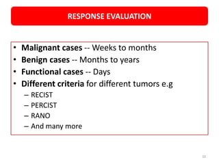 • Malignant cases -- Weeks to months
• Benign cases -- Months to years
• Functional cases -- Days
• Different criteria for different tumors e.g
– RECIST
– PERCIST
– RANO
– And many more
RESPONSE EVALUATION
10
 