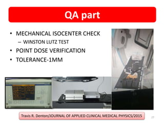 • MECHANICAL ISOCENTER CHECK
– WINSTON LUTZ TEST
• POINT DOSE VERIFICATION
• TOLERANCE-1MM
Travis R. Denton/JOURNAL OF APPLIED CLINICAL MEDICAL PHYSICS/2015
QA part
27
 