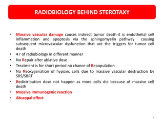 • Massive vascular damage causes indirect tumor death-it is endothelial cell
inflammation and apoptosis via the sphingomyelin pathway causing
subsequent microvascular dysfunction that are the triggers for tumor cell
death
• 4 r of radiobiology in different manner
• No Repair after ablative dose
• Treatment is for short period no chance of Repopulation
• No Reoxygenation of hypoxic cells due to massive vascular destruction by
SRS/SBRT
• Redistribution dose not happen as more cells die because of massive cell
death
• Massive immunogenic reaction
• Abscopal effect
RADIOBIOLOGY BEHIND STEROTAXY
6
 