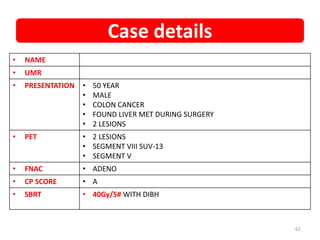 • NAME
• UMR
• PRESENTATION • 50 YEAR
• MALE
• COLON CANCER
• FOUND LIVER MET DURING SURGERY
• 2 LESIONS
• PET • 2 LESIONS
• SEGMENT VIII SUV-13
• SEGMENT V
• FNAC • ADENO
• CP SCORE • A
• SBRT • 40Gy/5# WITH DIBH
Case details
62
 