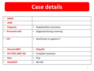 • NAME
• UMR
• Diagnosis • Hepatocellular carcinoma
• Presented with • Diagnosed during screening
• PET • Small lesion in segment 7
• Planned SBRT • 45Gy/3#
• PET POST SBRT 3M • Complete resolution
• Now • f/up
• COURTESY • DR VKR
Case details
72
 