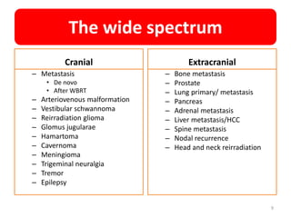 The wide spectrum
Cranial
– Metastasis
• De novo
• After WBRT
– Arteriovenous malformation
– Vestibular schwannoma
– Reirradiation glioma
– Glomus jugularae
– Hamartoma
– Cavernoma
– Meningioma
– Trigeminal neuralgia
– Tremor
– Epilepsy
Extracranial
– Bone metastasis
– Prostate
– Lung primary/ metastasis
– Pancreas
– Adrenal metastasis
– Liver metastasis/HCC
– Spine metastasis
– Nodal recurrence
– Head and neck reirradiation
9
 