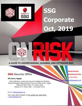 SSG Co-Operation Oct 1 / 2019
Page1of5
SSG
Corporate
Oct, 2019
SSG Security Office
IN Cairo, Egypt
Kobry Elkobba, nearby the General Intelligence Building,
Behind Elkobba Palace,Elsafa Tower,3th Floor Cairo, Egypt
Office:02-2601-3102 011-2333-1304
Mobile: 011- 2333- 0851 – 010-939-73134
Email: info@ssgegypt.net
by using our web formYou may also contact us
www.ssgegypt.net|
Nehal Almasry
Marketing Division
010 939 83134
nehal.almasry@ssgegypt.net
 