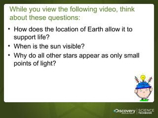While you view the following video, think
about these questions:
• How does the location of Earth allow it to
  support life?
• When is the sun visible?
• Why do all other stars appear as only small
  points of light?
 