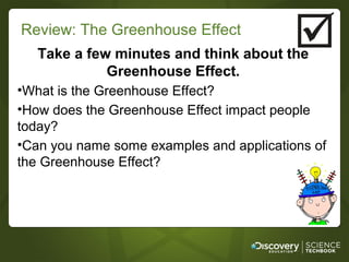 Review: The Greenhouse Effect
   Take a few minutes and think about the
             Greenhouse Effect.
•What is the Greenhouse Effect?
•How does the Greenhouse Effect impact people
today?
•Can you name some examples and applications of
the Greenhouse Effect?
 