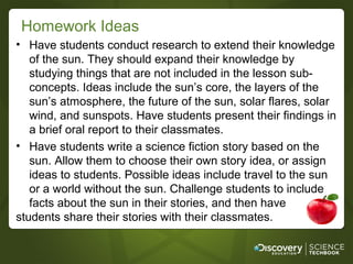 Homework Ideas
• Have students conduct research to extend their knowledge
   of the sun. They should expand their knowledge by
   studying things that are not included in the lesson sub-
   concepts. Ideas include the sun’s core, the layers of the
   sun’s atmosphere, the future of the sun, solar flares, solar
   wind, and sunspots. Have students present their findings in
   a brief oral report to their classmates.
• Have students write a science fiction story based on the
   sun. Allow them to choose their own story idea, or assign
   ideas to students. Possible ideas include travel to the sun
   or a world without the sun. Challenge students to include
   facts about the sun in their stories, and then have
students share their stories with their classmates.
 