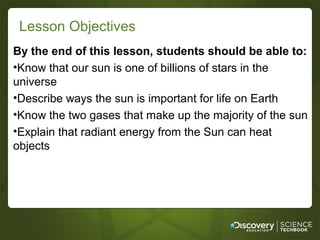 Lesson Objectives
By the end of this lesson, students should be able to:
•Know that our sun is one of billions of stars in the
universe
•Describe ways the sun is important for life on Earth
•Know the two gases that make up the majority of the sun
•Explain that radiant energy from the Sun can heat
objects
 