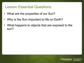 Lesson Essential Questions
• What are the properties of our Sun?
• Why is the Sun important to life on Earth?
• What happens to objects that are exposed to the
  sun?
 