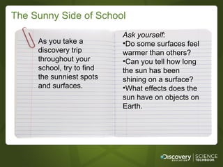 The Sunny Side of School
                           Ask yourself:
     As you take a         •Do some surfaces feel
     discovery trip        warmer than others?
     throughout your       •Can you tell how long
     school, try to find   the sun has been
     the sunniest spots    shining on a surface?
     and surfaces.         •What effects does the
                           sun have on objects on
                           Earth.
 
