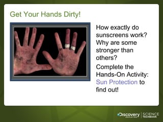 Get Your Hands Dirty!
                        How exactly do
                        sunscreens work?
                        Why are some
                        stronger than
                        others?
                        Complete the
                        Hands-On Activity:
                        Sun Protection to
                        find out!
 