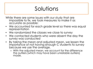 SolutionsWhile there are some issues with our study that are impossible to fix, we took measures to make it as accurate as possible:We accounted for each grade level so there was equal representationWe randomized the classes we close to surveyWe contacted students who were absent the day the survey was conductedBy taking the mean and adjusted mean, we lessen the importance of not having enough C students to survey because we use the average.With the adjusted mean, we account for the difference the outliers (which may have been unreliable outliers) made.