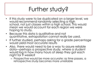 Further study?If this study were to be duplicated on a larger level, we would recommend randomly selecting a high school, not just classes within a high school. This would mean we would account for each region we were hoping to study.Because this data is qualitative and not quantitative, extrapolation cannot really be used.If further studied, perhaps asking for a grade percentage would yield most accurate resultsAlso, there would need to be a way to assure reliable data—perhaps a prospective study, where a student would log in how many hours of sleep they got each night for 9 weeks?Prospective would be more accurate; as time passes, a retrospective study becomes more unreliable