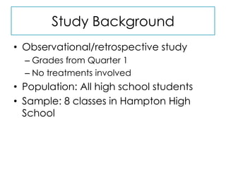 Study BackgroundObservational/retrospective studyGrades from Quarter 1No treatments involvedPopulation: All high school studentsSample: 8 classes in Hampton High School