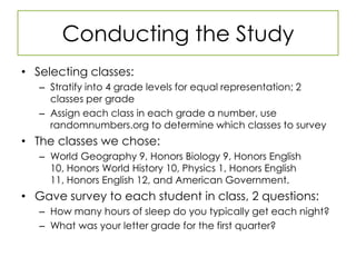 Conducting the StudySelecting classes:Stratify into 4 grade levels for equal representation; 2 classes per gradeAssign each class in each grade a number, use randomnumbers.org to determine which classes to surveyThe classes we chose:World Geography 9, Honors Biology 9, Honors English 10, Honors World History 10, Physics 1, Honors English 11, Honors English 12, and American Government.Gave survey to each student in class, 2 questions:How many hours of sleep do you typically get each night?What was your letter grade for the first quarter?