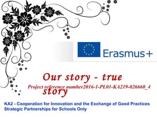 Our story - true
story
KA2 - Cooperation for Innovation and the Exchange of Good Practices
Strategic Partnerships for Schools Only
Project reference number2016-1-PL01-KA219-026660_4
 