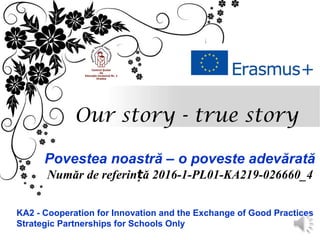 Our story - true story
Povestea noastră – o poveste adevărată
Număr de referin ăț 2016-1-PL01-KA219-026660_4
KA2 - Cooperation for Innovation and the Exchange of Good Practices
Strategic Partnerships for Schools Only
 