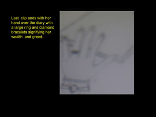 Last  clip ends with her hand over the diary with a large ring and diamond bracelets signifying her wealth  and greed. 