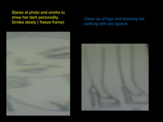 Stares at photo and smirks to show her dark personality. Smiles slowly ( freeze frame) Close up of legs and showing her walking with sex appeal. 