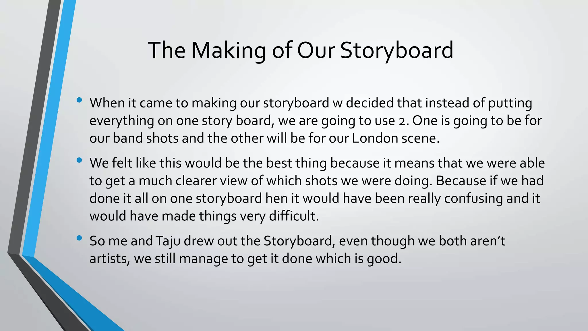The Making of Our Storyboard
• When it came to making our storyboard w decided that instead of putting
everything on one story board, we are going to use 2. One is going to be for
our band shots and the other will be for our London scene.
• We felt like this would be the best thing because it means that we were able
to get a much clearer view of which shots we were doing. Because if we had
done it all on one storyboard hen it would have been really confusing and it
would have made things very difficult.
• So me andTaju drew out the Storyboard, even though we both aren’t
artists, we still manage to get it done which is good.