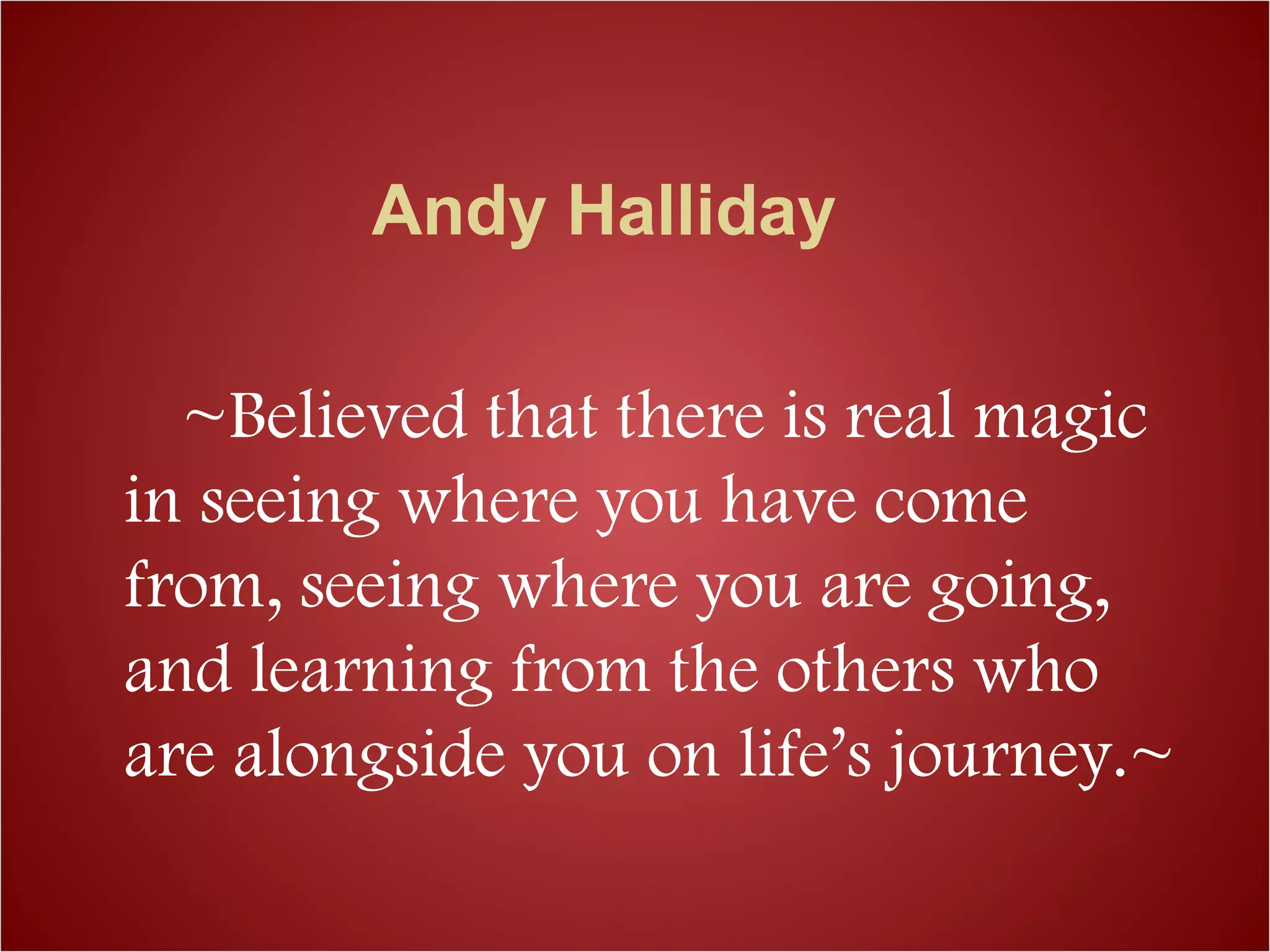 Andy Halliday
~Believed that there is real magic
in seeing where you have come
from, seeing where you are going,
and learning from the others who
are alongside you on life’s journey.~