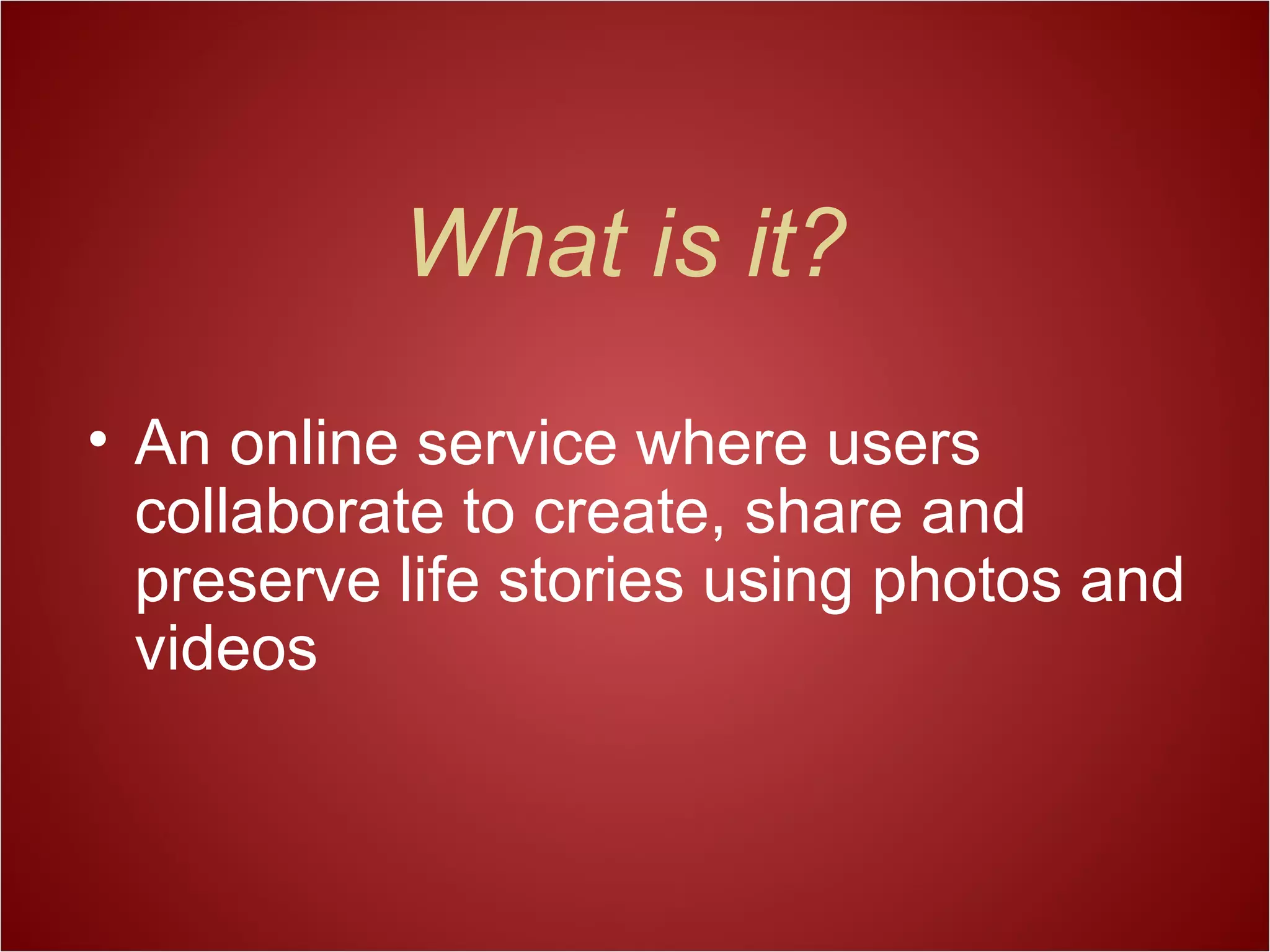 What is it?
• An online service where users
collaborate to create, share and
preserve life stories using photos and
videos