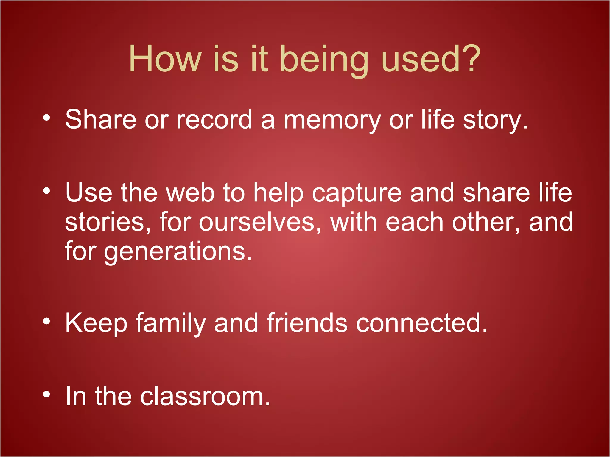 How is it being used?
• Share or record a memory or life story.
• Use the web to help capture and share life
stories, for ourselves, with each other, and
for generations.
• Keep family and friends connected.
• In the classroom.