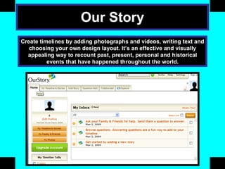 Our Story Create timelines by adding photographs and videos, writing text and choosing your own design layout. It’s an effective and visually appealing way to recount past, present, personal and historical events that have happened throughout the world. 