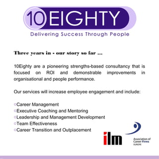 Three years in - our story so far …
10Eighty are a pioneering strengths-based consultancy that is
focused on ROI and demonstrable improvements in
organisational and people performance.
Our services will increase employee engagement and include:
oCareer Management
oExecutive Coaching and Mentoring
oLeadership and Management Development
oTeam Effectiveness
oCareer Transition and Outplacement
 