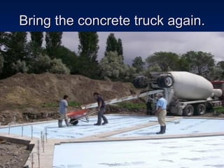 Bring the concrete truck again. 