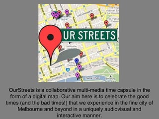 OurStreets is a collaborative multi-media time capsule in the form of a digital map. Our aim here is to celebrate the good times (and the bad times!) that we experience in the fine city of Melbourne and beyond in a uniquely audiovisual and interactive manner. 