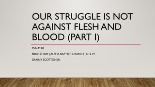 OUR STRUGGLE IS NOT
AGAINST FLESH AND
BLOOD (PART I)
PSALM 82
BIBLE STUDY | ALPHA BAPTIST CHURCH | 6.12.19
DANNY SCOTTON JR.
 